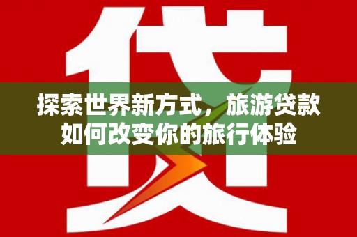 嘉黎探索世界新方式，旅游贷款如何改变你的旅行体验