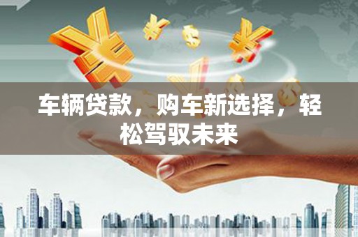 石冈车辆贷款，购车新选择，轻松驾驭未来